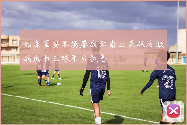 北京国安客场鏖战云南玉昆双方激战成和三球平分秋色