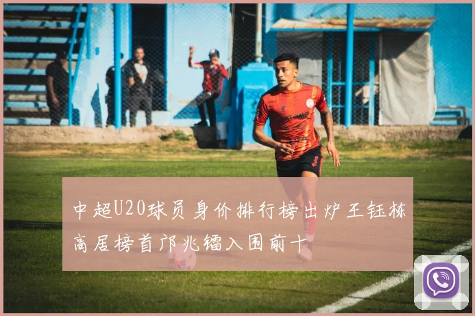 中超U20球员身价排行榜出炉王钰栋高居榜首邝兆镭入围前十