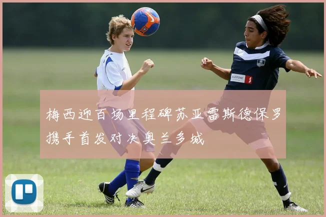 梅西迎百场里程碑苏亚雷斯德保罗携手首发对决奥兰多城
