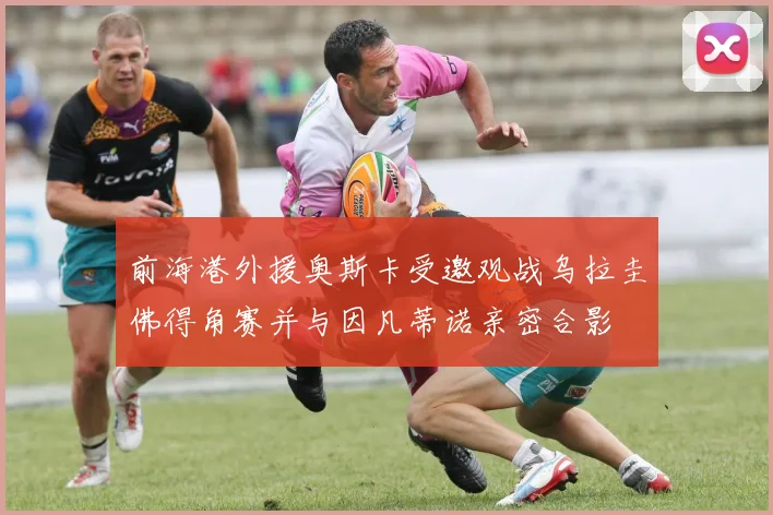 前海港外援奥斯卡受邀观战乌拉圭佛得角赛并与因凡蒂诺亲密合影