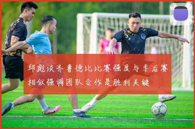 邱彪谈齐鲁德比比赛强度与季后赛相似强调团队合作是胜利关键