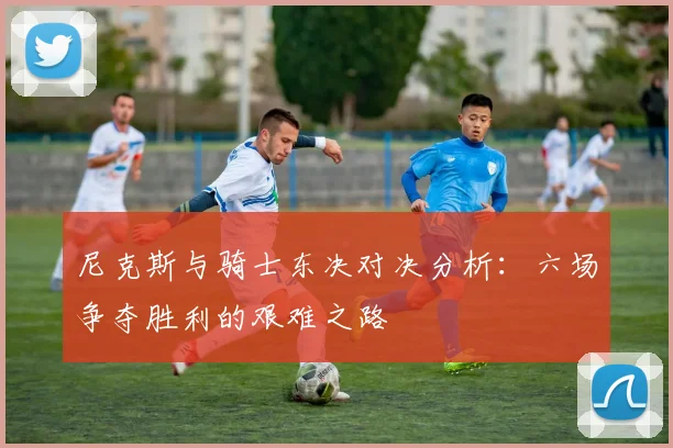 尼克斯与骑士东决对决分析：六场争夺胜利的艰难之路
