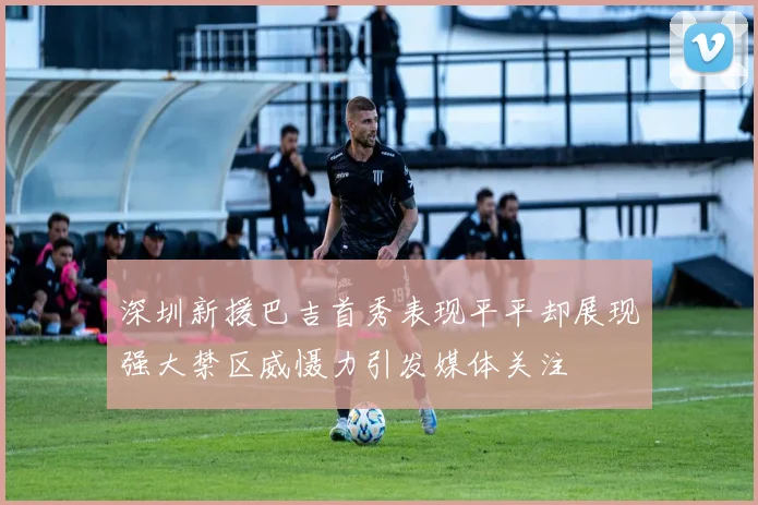 深圳新援巴吉首秀表现平平却展现强大禁区威慑力引发媒体关注