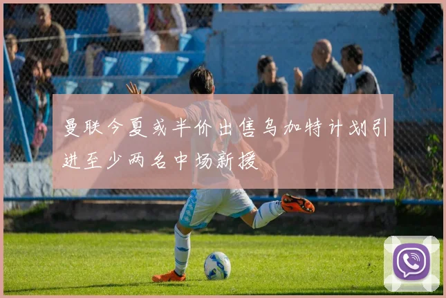 曼联今夏或半价出售乌加特计划引进至少两名中场新援