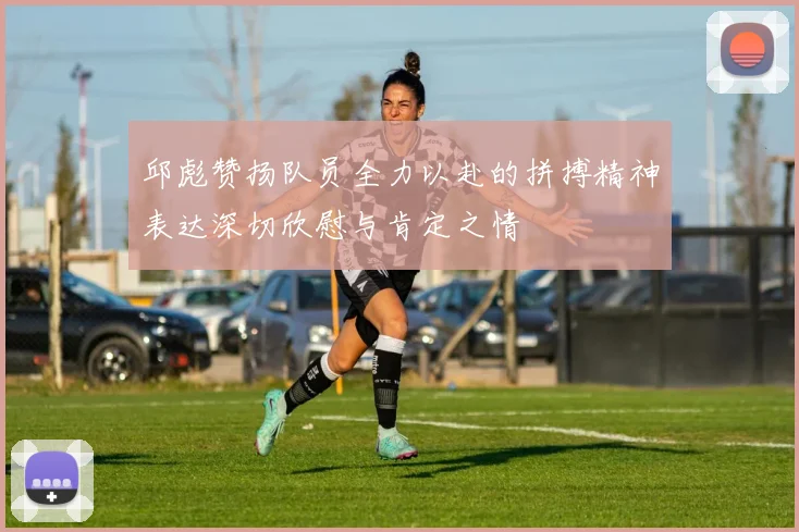 邱彪赞扬队员全力以赴的拼搏精神表达深切欣慰与肯定之情