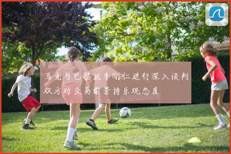 马竞与巴黎就李刚仁进行深入谈判双方对交易前景持乐观态度