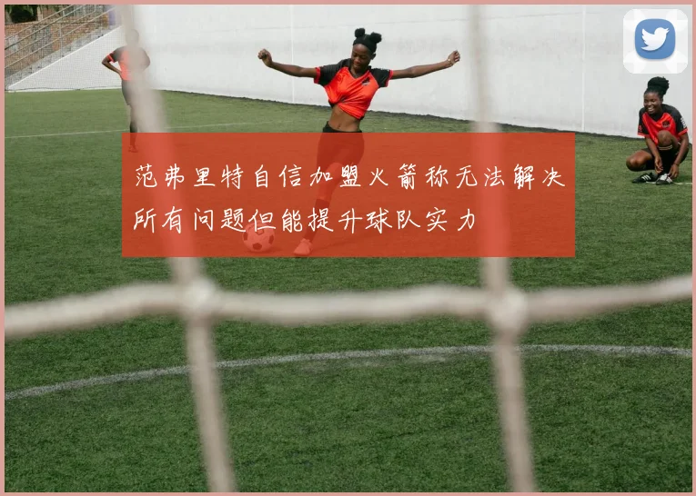 范弗里特自信加盟火箭称无法解决所有问题但能提升球队实力