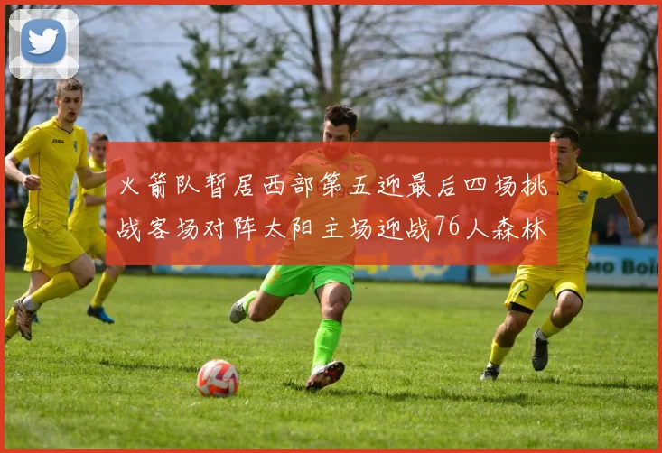 火箭队暂居西部第五迎最后四场挑战客场对阵太阳主场迎战76人森林狼与灰熊