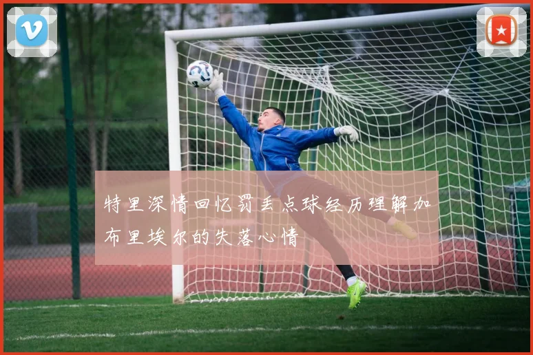特里深情回忆罚丢点球经历理解加布里埃尔的失落心情