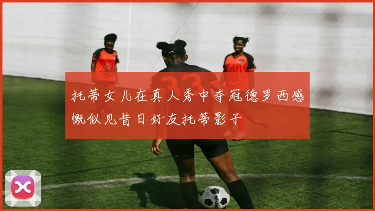 托蒂女儿在真人秀中夺冠德罗西感慨似见昔日好友托蒂影子