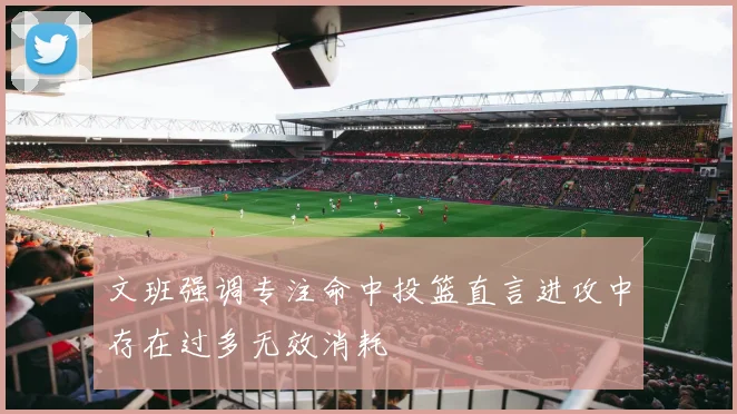 文班强调专注命中投篮直言进攻中存在过多无效消耗